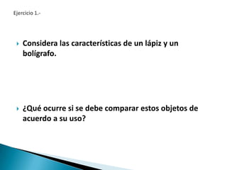    Considera las características de un lápiz y un
    bolígrafo.




   ¿Qué ocurre si se debe comparar estos objetos de
    acuerdo a su uso?
 