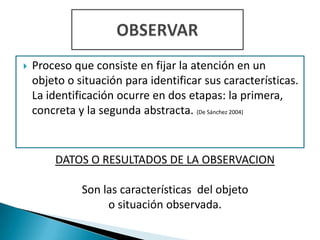    Proceso que consiste en fijar la atención en un
    objeto o situación para identificar sus características.
    La identificación ocurre en dos etapas: la primera,
    concreta y la segunda abstracta. (De Sánchez 2004)


        DATOS O RESULTADOS DE LA OBSERVACION

              Son las características del objeto
                   o situación observada.
 