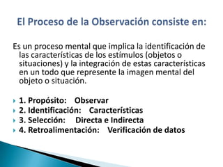 Es un proceso mental que implica la identificación de
  las características de los estímulos (objetos o
  situaciones) y la integración de estas características
  en un todo que represente la imagen mental del
  objeto o situación.

   1. Propósito: Observar
   2. Identificación: Características
   3. Selección: Directa e Indirecta
   4. Retroalimentación: Verificación de datos
 