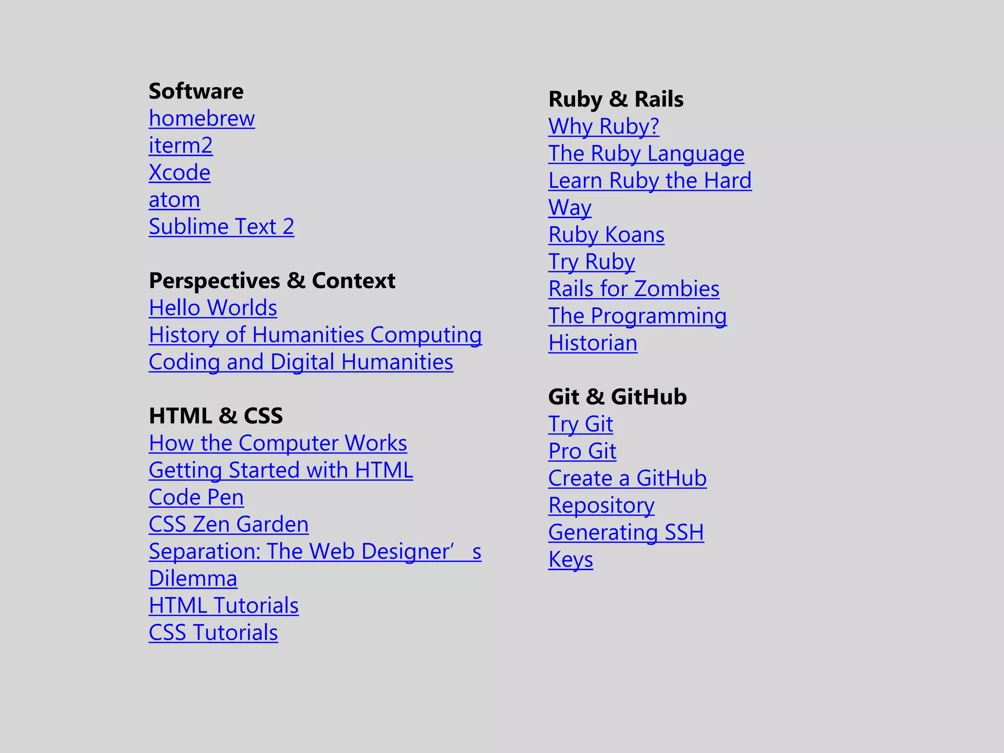 Software homebrew iterm2 Xcode atom Sublime Text 2 Perspectives & Context Hello Worlds History of Humanities Computing Coding and Digital Humanities HTML & CSS How the Computer Works Getting Started with HTML Code Pen CSS Zen Garden Separation: The Web Designer’s Dilemma HTML Tutorials CSS Tutorials Ruby & Rails Why Ruby? The Ruby Language Learn Ruby the Hard Way Ruby Koans Try Ruby Rails for Zombies The Programming Historian Git & GitHub Try Git Pro Git Create a GitHub Repository Generating SSH Keys 