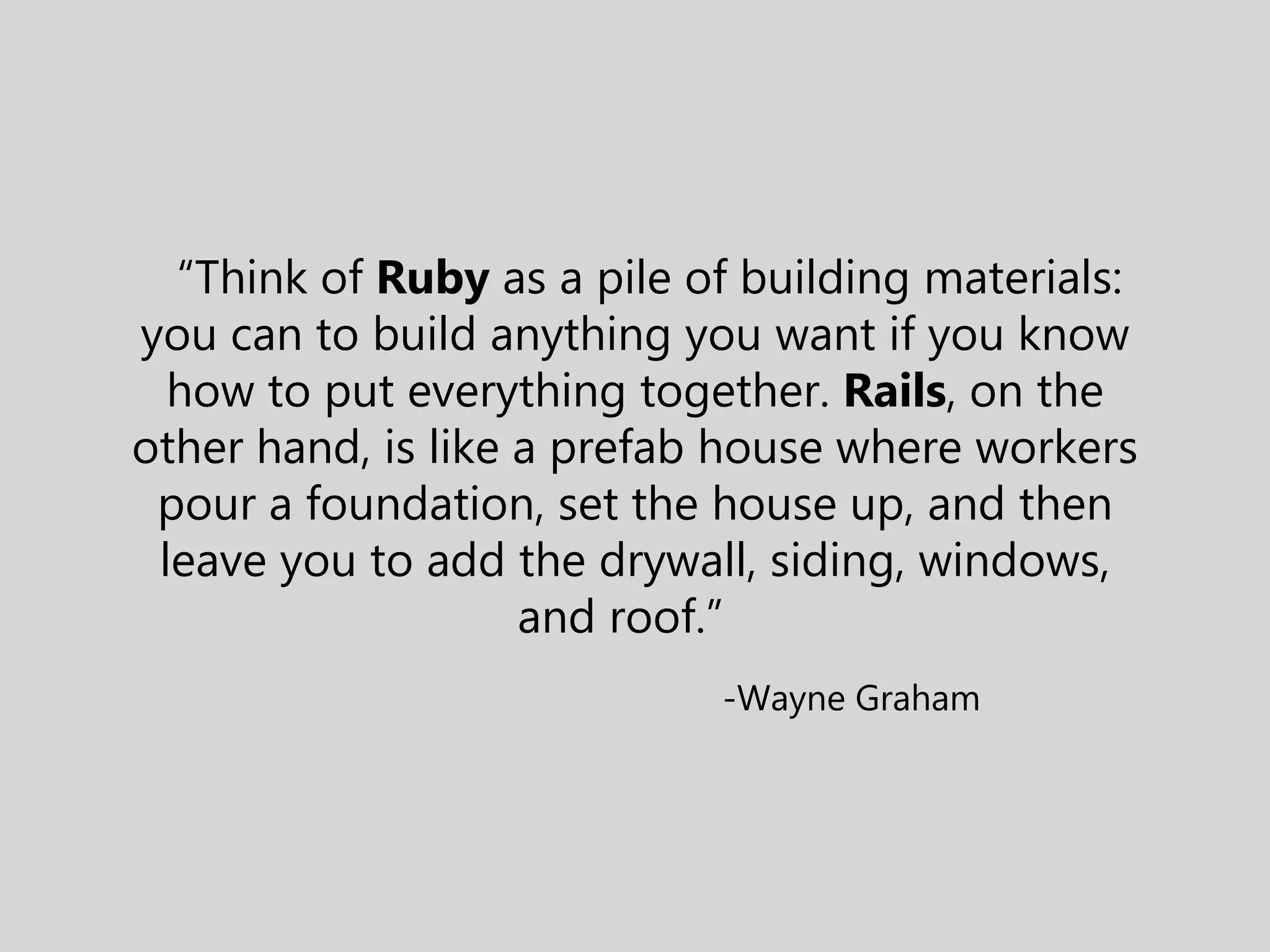 “Think of Ruby as a pile of building materials: you can to build anything you want if you know how to put everything together. Rails, on the other hand, is like a prefab house where workers pour a foundation, set the house up, and then leave you to add the drywall, siding, windows, and roof.” -Wayne Graham 