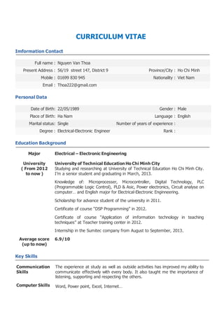 CURRICULUM VITAE 
Imformation Contact 
Full name : Nguyen Van Thoa 
Present Address : 56/19 street 147, District 9 Province/City : Ho Chi Minh 
Mobile : 01699 830 945 Nationality : Viet Nam 
Email : Thoa222@gmail.com 
Personal Data 
Date of Birth: 22/05/1989 Gender : Male 
Place of Birth: Ha Nam Language : English 
Marital status: Single Number of years of experience : 
Degree : Electrical-Electronic Engineer Rank : 
Education Background 
Major 
University 
( From 2012 
to now ) 
Average score 
(up to now) 
Electrical – Electronic Engineering 
University of Technical Education Ho Chi Minh City 
Studying and researching at University of Technical Education Ho Chi Minh City. 
I’m a senior student and graduating in March, 2013. 
Knowledge of: Microprocesser, Microcontroller, Digital Technology, PLC 
(Programmable Logic Control), PLD & Asic, Power electronics, Circuit analyse on 
computer… and English major for Electrical-Electronic Enginneering. 
Scholarship for advance student of the university in 2011. 
Certificate of course “DSP Programming” in 2012. 
Certificate of course “Application of imformation technology in teaching 
techniques” at Teacher training center in 2012. 
Internship in the Sumitec company from August to September, 2013. 
6.9/10 
Key Skills 
Communication 
Skills 
The experience at study as well as outside activities has improved my ability to 
communicate effectively with every body. It also taught me the importance of 
listening, supporting and respecting the others. 
Computer Skills Word, Power point, Excel, Internet… 
 