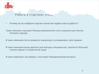 Работа в стартапе - это ...
•

Почему вы бы выбрали стартап в качестве первого места работы?

Такие компании открывают больше возможностей, и есть хороший шанс быстро
построить карьеру
В таких компаниях легче проявлять инициативу и устанавливать свои правила
В таких компаниях выше зарплата для молодых специалистов / зарплата в большей
степени зависит от результатов труда
В таких компаниях, как правило, отсутствует бюрократическая волокита

3
3

 