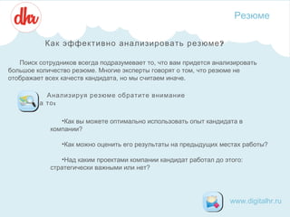 Резюме
Как эффективно анализировать резюме ?
Поиск сотрудников всегда подразумевает то, что вам придется анализировать
большое количество резюме. Многие эксперты говорят о том, что резюме не
отображает всех качеств кандидата, но мы считаем иначе.
Анализируя резюме обратите внимание
на то :
•Как вы можете оптимально использовать опыт кандидата в
компании?
•Как можно оценить его результаты на предыдущих местах работы? 
•Над каким проектами компании кандидат работал до этого:
стратегически важными или нет?

www.digitalhr.ru

 