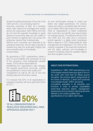 Amidst the shifting landscape of the role of the
CMO and CIO, is an emerging need for
executive ownership of data. As a strategic
asset, data needs to be managed and owned
across the organization. Both CMOs and CIOs
do not have the requisite knowledge to guide
decisions surrounding data and are unable to
push forward an agenda that cuts across the
enterprise, beyond their individual silos.
Without such ownership and expertise at an
enterprise wide level, the full value potential of
transforming data into actionable insights that
drive business value is immediately
compromised.
By appointing a CDO, organisations create a
point of accountability and ownership for one
of the company’s most strategically valuable
assets. CDOs will be responsible for
establishing the organisation’s data strategy,
the required governance structures, policies
and guidelines to ensure data quality and
management as well as the use of new and
existing data and information assets.
It is forecast that 50% of all organisations in
regulated industries will have appointed CDOs
by 2017 .
As new technologies emerge to create and
deﬁne new digital experiences, the volume,
variety and velocity of available data will contin-
ue to multiply. More data means more opportu-
nities for organisations to better understand
their customers and identify new opportunities
for business growth. To enable the arrival of the
new CMO and CIO roles and a company’s
growth agenda in a digital world, businesses
need to appoint a CDO. Responsible for data
management and exploitation, the CDO is the
missing musketeer in the executive boardroom
with the ability, authority and knowledge to
transform enterprise data into valuable insights
and drive tangible outcomes.
50%OF ALL ORGANISATIONS IN
REGULATED INDUSTRIES WILL HAVE
APPOINTED CDOS BY 2017 3
.
ABOUT DHR INTERNATIONAL
Established in 1989, DHR International is one
of the largest retained executive search ﬁrms in
the world, with more than 50 ofﬁces around
the globe. We conduct search assignments at
the board of directors, C-level and functional
vice president levels. DHR's renowned
consultants specialize in all industries and
functions in order to provide unparalleled
senior-level executive search, management
assessment and succession planning services
tailored to the unique qualities and
speciﬁcations of our select client base.
THE CHIEF DATA OFFICER- THE THIRD MUSKETEER OF THE DIGITAL AGE
 
