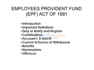 EMPLOYEES PROVIDENT FUND
     (EPF) ACT OF 1991
   •Introduction
   •Important Definitions
   •Duty to Notify and Register
   •Contributions
   •Account I, II and III
   •Current Schemes of Withdrawal
   •Benefits
   •Nominations
   •Offences
 