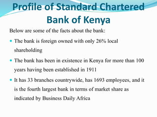 Profile of Standard Chartered
Bank of Kenya
Below are some of the facts about the bank:
 The bank is foreign owned with only 26% local
shareholding
 The bank has been in existence in Kenya for more than 100
years having been established in 1911
 It has 33 branches countrywide, has 1693 employees, and it
is the fourth largest bank in terms of market share as
indicated by Business Daily Africa
 