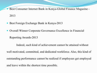  Best Consumer Internet Bank in Kenya-Global Finance Magazine -
2013
 Best Foreign Exchange Bank in Kenya-2013
 Overall Winner Corporate Governance Excellence in Financial
Reporting Awards-2013
Indeed, such kind of achievement cannot be attained without
well motivated, committed, and dedicated workforce. Also, this kind of
outstanding performance cannot be realized if employees get employed
and leave within the shortest time possible.
 