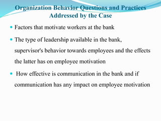 Organization Behavior Questions and Practices
Addressed by the Case
 Factors that motivate workers at the bank
 The type of leadership available in the bank,
supervisor's behavior towards employees and the effects
the latter has on employee motivation
 How effective is communication in the bank and if
communication has any impact on employee motivation
 
