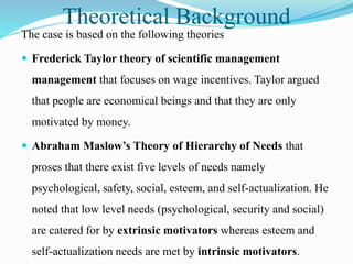 Theoretical Background
The case is based on the following theories
 Frederick Taylor theory of scientific management
management that focuses on wage incentives. Taylor argued
that people are economical beings and that they are only
motivated by money.
 Abraham Maslow’s Theory of Hierarchy of Needs that
proses that there exist five levels of needs namely
psychological, safety, social, esteem, and self-actualization. He
noted that low level needs (psychological, security and social)
are catered for by extrinsic motivators whereas esteem and
self-actualization needs are met by intrinsic motivators.
 