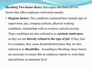 Herzberg Two-factor theory that argues that there are two
factors that affect employee motivation namely:
 Hygiene factors. The conditions contained here include type of
supervision, pay, company policies, physical working
conditions, relationship with co-workers, and job security.
These conditions are also referred to as extrinsic motivators
as they are not directly related to the type of job. If they lack
in a company, they cause dissatisfaction hence they are also
referred to as dissatisfies. According to Herzberg, these factors
are necessary to ensure that an employee reports to work daily
and performs at minimum level
 