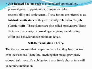  Job Related Factors such as promotional opportunities,
personal growth opportunities, recognition, added
responsibility and achievement. These factors are referred to as
intrinsic motivators as they are directly related to the job
(Work itself) . These factors are also called motivators. These
factors are necessary in providing energizing and directing
effort and behavior above minimum levels.
Self-Determination Theory.
The theory proposes that people prefer to feel they have control
over their actions. Therefore, anything that makes previously
enjoyed task more of an obligation than a freely chosen task will
undermine motivation.
 