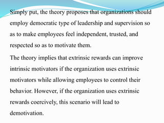Simply put, the theory proposes that organizations should
employ democratic type of leadership and supervision so
as to make employees feel independent, trusted, and
respected so as to motivate them.
The theory implies that extrinsic rewards can improve
intrinsic motivators if the organization uses extrinsic
motivators while allowing employees to control their
behavior. However, if the organization uses extrinsic
rewards coercively, this scenario will lead to
demotivation.
 