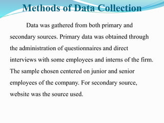 Methods of Data Collection
Data was gathered from both primary and
secondary sources. Primary data was obtained through
the administration of questionnaires and direct
interviews with some employees and interns of the firm.
The sample chosen centered on junior and senior
employees of the company. For secondary source,
website was the source used.
 