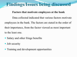 Findings/Issues being discussed
Factors that motivate employees at the bank
Data collected indicated that various factors motivate
employees in the bank. The factors are stated in the order of
their importance, from the factor viewed as most important
to the least one.
 Salary and other fringe benefits
 Job security
 Training and development opportunities
 