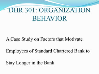 DHR 301: ORGANIZATION
BEHAVIOR
A Case Study on Factors that Motivate
Employees of Standard Chartered Bank to
Stay Longer in the Bank
 