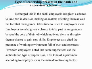 Type of leadership present in the bank and
supervisor's behavior
It emerged that in the bank, employees are given a chance
to take part in decision-making on matters affecting them as well
the fact that management takes time to listen to employees ideas.
Employees are also given a chance to take part in assignments
beyond the core of their job which motivate them as this give
them a chance to gain new skills. Employees also cited the
presence of working environment full of trust and openness.
However, employees noted that some supervisors use the
authoritarian type of supervision. This kind of supervision
according to employees was the main demotivating factor.
 