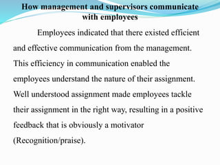 How management and supervisors communicate
with employees
Employees indicated that there existed efficient
and effective communication from the management.
This efficiency in communication enabled the
employees understand the nature of their assignment.
Well understood assignment made employees tackle
their assignment in the right way, resulting in a positive
feedback that is obviously a motivator
(Recognition/praise).
 