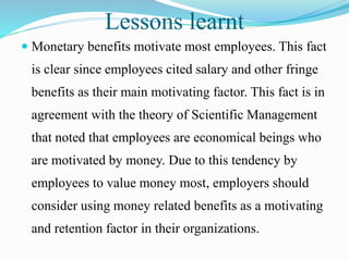 Lessons learnt
 Monetary benefits motivate most employees. This fact
is clear since employees cited salary and other fringe
benefits as their main motivating factor. This fact is in
agreement with the theory of Scientific Management
that noted that employees are economical beings who
are motivated by money. Due to this tendency by
employees to value money most, employers should
consider using money related benefits as a motivating
and retention factor in their organizations.
 