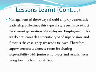 Lessons Learnt (Cont.…)
 Management of these days should employ democratic
leadership style since this type of style seems to attract
the current generation of employees. Employees of this
era do not stomach autocratic type of supervision, and
if that is the case, they are ready to leave. Therefore,
supervisors should create room for sharing
responsibility with junior employees and refrain from
being too much authoritative.
 