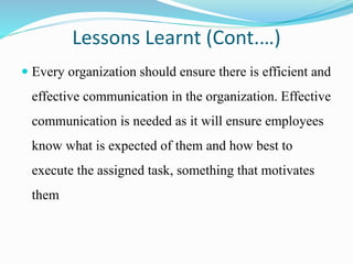 Lessons Learnt (Cont.…)
 Every organization should ensure there is efficient and
effective communication in the organization. Effective
communication is needed as it will ensure employees
know what is expected of them and how best to
execute the assigned task, something that motivates
them
 