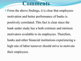 Comments
 From the above findings, it is clear that employees
motivation and better performance of banks is
positively correlated. This fact is clear since the
bank under study has a both extrinsic and intrinsic
motivators available to its employees. Therefore,
banks and other financial institutions experiencing a
high rate of labor turnover should strive to motivate
their employees.
 