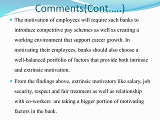 Comments(Cont.….)
 The motivation of employees will require such banks to
introduce competitive pay schemes as well as creating a
working environment that support career growth. In
motivating their employees, banks should also choose a
well-balanced portfolio of factors that provide both intrinsic
and extrinsic motivation.
 From the findings above, extrinsic motivators like salary, job
security, respect and fair treatment as well as relationship
with co-workers are taking a bigger portion of motivating
factors in the bank.
 
