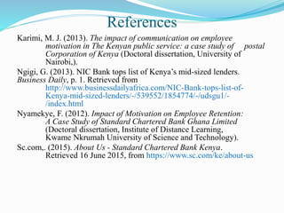 References
Karimi, M. J. (2013). The impact of communication on employee
motivation in The Kenyan public service: a case study of postal
Corporation of Kenya (Doctoral dissertation, University of
Nairobi,).
Ngigi, G. (2013). NIC Bank tops list of Kenya’s mid-sized lenders.
Business Daily, p. 1. Retrieved from
http://www.businessdailyafrica.com/NIC-Bank-tops-list-of-
Kenya-mid-sized-lenders/-/539552/1854774/-/udsgu1/-
/index.html
Nyamekye, F. (2012). Impact of Motivation on Employee Retention:
A Case Study of Standard Chartered Bank Ghana Limited
(Doctoral dissertation, Institute of Distance Learning,
Kwame Nkrumah University of Science and Technology).
Sc.com,. (2015). About Us - Standard Chartered Bank Kenya.
Retrieved 16 June 2015, from https://www.sc.com/ke/about-us
 