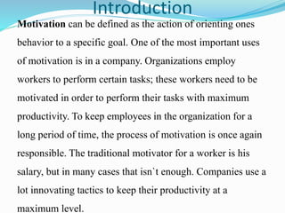 Introduction
Motivation can be defined as the action of orienting ones
behavior to a specific goal. One of the most important uses
of motivation is in a company. Organizations employ
workers to perform certain tasks; these workers need to be
motivated in order to perform their tasks with maximum
productivity. To keep employees in the organization for a
long period of time, the process of motivation is once again
responsible. The traditional motivator for a worker is his
salary, but in many cases that isn`t enough. Companies use a
lot innovating tactics to keep their productivity at a
maximum level.
 