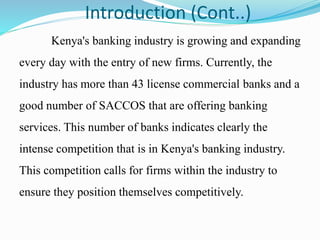 Introduction (Cont..)
Kenya's banking industry is growing and expanding
every day with the entry of new firms. Currently, the
industry has more than 43 license commercial banks and a
good number of SACCOS that are offering banking
services. This number of banks indicates clearly the
intense competition that is in Kenya's banking industry.
This competition calls for firms within the industry to
ensure they position themselves competitively.
 