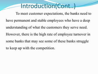 Introduction(Cont..)
To meet customer expectations, the banks need to
have permanent and stable employees who have a deep
understanding of what the customers they serve need.
However, there is the high rate of employee turnover in
some banks that may see some of these banks struggle
to keep up with the competition.
 
