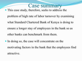 Case summary
 This case study, therefore, seeks to address the
problem of high rate of labor turnover by examining
what Standard Chartered Bank of Kenya is doing to
ensure a longer stay of employees in the bank so as
other banks can benchmark from them.
 In doing so, the case will concentrate on the
motivating factors in the bank that the employees find
attractive.
 