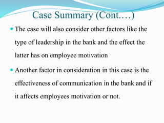 Case Summary (Cont.…)
 The case will also consider other factors like the
type of leadership in the bank and the effect the
latter has on employee motivation
 Another factor in consideration in this case is the
effectiveness of communication in the bank and if
it affects employees motivation or not.
 