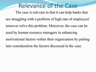 Relevance of the Case
The case is relevant in that it can help banks that
are struggling with a problem of high rate of employees'
turnover solve this problem. Moreover, the case can be
used by human resource managers in enhancing
motivational factors within their organization by putting
into consideration the factors discussed in the case.
 