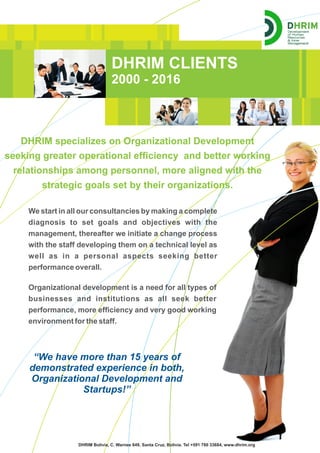DHRIM CLIENTS
2000 - 2016
DHRIM specializes on Organizational Development
seeking greater operational efﬁciency and better working
relationships among personnel, more aligned with the
strategic goals set by their organizations.
We start in all our consultancies by making a complete
diagnosis to set goals and objectives with the
management, thereafter we initiate a change process
with the staff developing them on a technical level as
well as in a personal aspects seeking better
performance overall.
DHRIM Bolivia, C. Warnes 649, Santa Cruz, Bolivia. Tel +591 780 33684, www.dhrim.org
“We have more than 15 years of
demonstrated experience in both,
Organizational Development and
Startups!”
Organizational development is a need for all types of
businesses and institutions as all seek better
performance, more efﬁciency and very good working
environment for the staff.
 