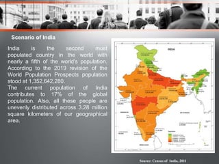 Scenario of India
India is the second most
populated country in the world with
nearly a fifth of the world's population.
According to the 2019 revision of the
World Population Prospects population
stood at 1,352,642,280.
The current population of India
contributes to 17% of the global
population. Also, all these people are
unevenly distributed across 3.28 million
square kilometers of our geographical
area.
Source: Census of India, 2011
 