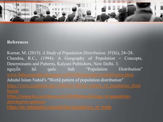 References
Kumar, M. (2015). A Study of Population Distribution. IV(Iii), 24–28.
Chandna, R.C., (1994): A Geography of Population – Concepts,
Determinants and Patterns, Kalyani Publishers, New Delhi. 3.
nguyễn hồ quốc linh “Population Distribution”
www.linhgeography.blogspot.in/2010/04/population-distribution.html
Jahidul Islam Nahid’s “World pattern of population distribution”
https://www.academia.edu/12602831/World_pattern_of_population_distri
bution
https://www.tes.com/lessons/CLlGHXNJklvySA/copy-of-population-
distribution-patterns
https://en.wikipedia.org/wiki/Demographics_of_India
 