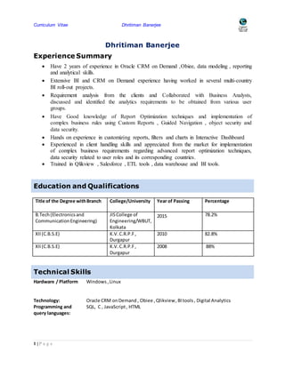 Curriculum Vitae Dhritiman Banerjee
1 | P a g e
Dhritiman Banerjee
Experience Summary
 Have 2 years of experience in Oracle CRM on Demand ,Obiee, data modeling , reporting
and analytical skills.
 Extensive BI and CRM on Demand experience having worked in several multi-country
BI roll-out projects.
 Requirement analysis from the clients and Collaborated with Business Analysts,
discussed and identified the analytics requirements to be obtained from various user
groups.
 Have Good knowledge of Report Optimization techniques and implementation of
complex business rules using Custom Reports , Guided Navigation , object security and
data security.
 Hands on experience in customizing reports, filters and charts in Interactive Dashboard
 Experienced in client handling skills and appreciated from the market for implementation
of complex business requirements regarding advanced report optimization techniques,
data security related to user roles and its corresponding countries.
 Trained in Qlikview , Salesforce , ETL tools , data warehouse and BI tools.
Education and Qualifications
Title of the Degree withBranch College/University Year of Passing Percentage
B.Tech(Electronicsand
CommunicationEngineering)
JISCollege of
Engineering/WBUT,
Kolkata
2015 78.2%
XII(C.B.S.E) K.V.C.R.P.F,
Durgapur
2010 82.8%
XII(C.B.S.E) K.V.C.R.P.F,
Durgapur
2008 88%
Technical Skills
Hardware / Platform Windows ,Linux
Technology: Oracle CRM onDemand , Obiee ,Qlikview, BItools, Digital Analytics
Programming and
query languages:
SQL, C , JavaScript, HTML
 