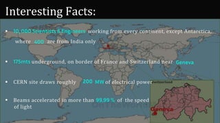 Interesting Facts:
 10, 000 Scientists & Engineers working from every continent, except Antarctica,
where are from India only
 175mts underground, on border of France and Switzerland near
 CERN site draws roughly MW of electrical power
 Beams accelerated in more than 99.99 % of the speed
of light
400
Geneva
200
 