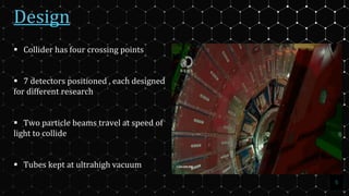 Design
5
 Collider has four crossing points
 7 detectors positioned , each designed
for different research
 Two particle beams travel at speed of
light to collide
 Tubes kept at ultrahigh vacuum
 