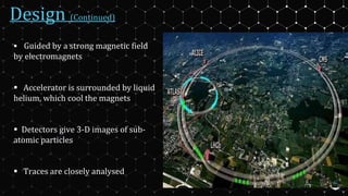 Design (Continued)
 Guided by a strong magnetic field
by electromagnets
 Accelerator is surrounded by liquid
helium, which cool the magnets
 Detectors give 3-D images of sub-
atomic particles
 Traces are closely analysed
6
 