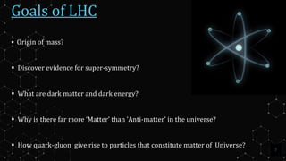 7
Goals of LHC
 Origin of mass?
 Discover evidence for super-symmetry?
 What are dark matter and dark energy?
 Why is there far more ‘Matter’ than ’Anti-matter’ in the universe?
 How quark-gluon give rise to particles that constitute matter of Universe?
 