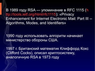 В 1989 году RSA — упоминание в RFC 1115 (h
ttp://tools.ietf.org/html/rfc1115): «Privacy
Enhancement for Internet Electronic Mail: Part III -Algorithms, Modes, and Identifiers»
1990 году использовать алгоритм начинает
министерство обороны США.
1997 г. Британский математик Клиффорд Кокс
(Clifford Cocks), описал криптосистему,
аналогичную RSA в 1973 году

 