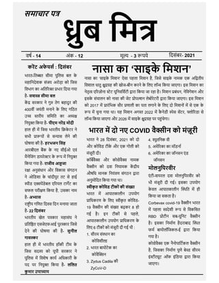 समाचार प
वष - 14 अंक - 12 मू - 3 पये िदसंबर- 2021
नासा का ‘साइक
े िमशन’
नासा का ‘साइक
े िमशन’ ऐसा पहला िमशन है, िजसे साइक
े नामक एक अि तीय
िवशाल धातु ु ह की खोज-बीन करने क
े िलए लॉ िकया जाएगा। इस िमशन का
नेतृ ए रज़ोना ेट यूिनविसटी ारा िकया जा रहा है। िमशन बंधन, नेिवगेशन और
इसक
े संचालन को नासा की जेट ोप शन लेबोरेटरी ारा िकया जाएगा। इस िमशन
को 2017 म ारंिभक सौर णाली का पता लगाने क
े िलए दो िमशनों म से एक क
े
प म चुना गया था। यह िमशन अग 2022 म क
ै नेडी ेस सटर, ो रडा से
लॉ िकया जाएगा और 2026 म साइक
े ु ह पर प ंचेगा।
करट अफ
े यस : िदसंबर
भारत-ित त सीमा पुिलस बल क
े
महािनदेशक संजय अरोड़ा को िजस
िवभाग का अित र भार िदया गया
है- सश सीमा बल
क सरकार ने गु तेग बहादुर की
400वीं जयंती मनाने क
े िलए गिठत
उ रीय सिमित का अ
िनयु िकया है- पीएम नर मोदी
हाल ही म िजस भारतीय ि क
े टर ने
सभी ा पों से स ास लेने की
घोषणा की है- हरभजन िसंह
भारत म दो नए COVID वै ीन को मंज़ूरी
भारत ने 28 िदसंबर, 2021 को दो 4. ुतिनक वी
घोषणा की है- हरभजन िसंह
आरबीएल बक क
े नए सीईओ एवं
मैनेिजंग डायरे र क
े प म िनयु
िकया गया है- राजीव आ जा
र ा अनुसंधान और िवकास संगठन
ने ओिडशा क
े चांदीपुर तट से हाई
ीड ए पडेबल ए रयल टागट का
सफल परी ण िकया है, उसका नाम
है- अ ास
रा ीय गिणत िदवस िदन मनाया जाता
है- 22 िदसंबर
भारतीय खेल प कार महासंघ ने
िति त एसजेएफआई पुर ार िजसे
देने की घोषणा की है- सुनील
गाव र
हाल ही म भारतीय हॉकी टीम क
े
िजस सद को यूपी सरकार ने
पुिलस म िवशेष काय अिधकारी क
े
पद पर िनयु िकया है- लिलत
क
ु मार उपा ाय
भारत ने 28 िदसंबर, 2021 को दो
और कोिवड टीक
े और एक गोली को
मंजूरी दी।
कॉबवै और कोवोवै नामक
वै ीन को दवा िनयामक क ीय
औषिध मानक िनयं ण संगठन ारा
अनुमोिदत िकया गया था।
ीक
ृ त कोिवड टीकों की सं ा
भारत म आपातकालीन उपयोग
ािधकरण क
े िलए ीक
ृ त कोिवड-
19 वै ीन की सं ा बढ़कर 8 हो
गई है। इन टीकों से पहले,
आपातकालीन उपयोग ािधकरण क
े
िलए 6 टीकों को मंजूरी दी गई थी :
1. सीरम सं थान का
कोिवशी
2. भारत बायोटेक का
कोवै न
3. Zydus Cadila की
ZyCoV-D
4. ुतिनक वी
5. अमे रका का मॉडना
6. अमे रका का जॉनसन एं ड
जॉनसन
मोलनुिपरवीर
एं टी-वायरल दवा मोलनुिपरवीर को
भी मंजूरी दी गई। इसका उपयोग
क
े वल आपातकालीन थित म ही
िकया जा सकता है।
Corbevax covid-19 वै ीन भारत
म पहला देशी प से िवकिसत
RBD ोटीन सब-यूिनट वै ीन
है। इसका िनमाण हैदराबाद थत
फम बायोलॉिजकल-ई ारा िकया
गया है।
कोवोवै एक नैनोपािटकल वै ीन
है, िजसका िनमाण पुणे बे ड सीरम
इं ी ूट ऑफ इंिडया ारा िकया
जाएगा।
 