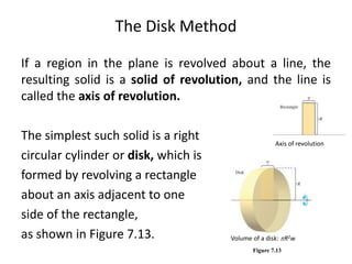 The Disk Method 
If a region in the plane is revolved about a line, the 
resulting solid is a solid of revolution, and the line is 
called the axis of revolution. 
The simplest such solid is a right 
circular cylinder or disk, which is 
formed by revolving a rectangle 
about an axis adjacent to one 
side of the rectangle, 
as shown in Figure 7.13. 
Axis of revolution 
Volume of a disk: R2w 
Figure 7.13 
 