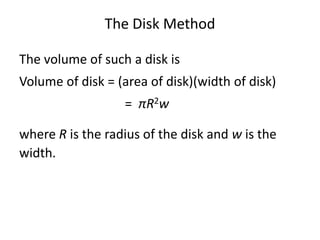 The Disk Method 
The volume of such a disk is 
Volume of disk = (area of disk)(width of disk) 
= πR2w 
where R is the radius of the disk and w is the 
width. 
 