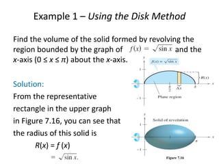 Example 1 – Using the Disk Method 
Find the volume of the solid formed by revolving the 
region bounded by the graph of and the 
x-axis (0 ≤ x ≤ π) about the x-axis. 
Solution: 
From the representative 
rectangle in the upper graph 
in Figure 7.16, you can see that 
the radius of this solid is 
R(x) = f (x) 
Figure 7.16 
 