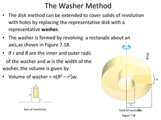 The Washer Method 
• The disk method can be extended to cover solids of revolution 
with holes by replacing the representative disk with a 
representative washer. 
• The washer is formed by revolving a rectangle about an 
axis,as shown in Figure 7.18. 
• If r and R are the inner and outer radii 
of the washer and w is the width of the 
washer, the volume is given by 
• Volume of washer = π(R2 – r2)w. 
Axis of revolution Solid of revolution 
Figure 7.18 
 
