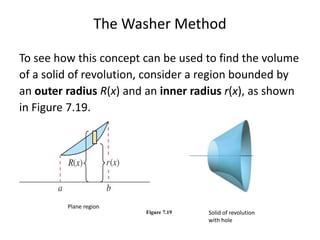 The Washer Method 
To see how this concept can be used to find the volume 
of a solid of revolution, consider a region bounded by 
an outer radius R(x) and an inner radius r(x), as shown 
in Figure 7.19. 
Figure 7.19 
Plane region 
Solid of revolution 
with hole 
 