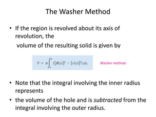 The Washer Method 
• If the region is revolved about its axis of 
revolution, the 
volume of the resulting solid is given by 
Washer method 
• Note that the integral involving the inner radius 
represents 
• the volume of the hole and is subtracted from the 
integral involving the outer radius. 
 
